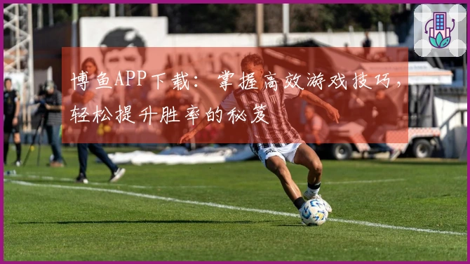 博鱼APP下载：掌握高效游戏技巧，轻松提升胜率的秘笈