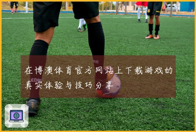 在博澳体育官方网站上下载游戏的真实体验与技巧分享