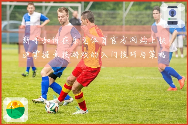 新手如何在乐竞体育官方网站上快速掌握竞技游戏的入门技巧与策略