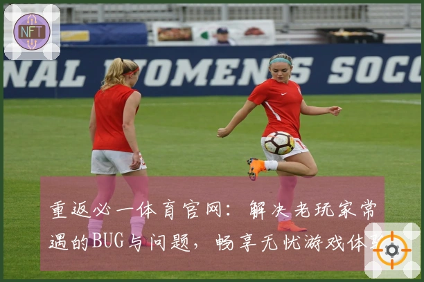 重返必一体育官网：解决老玩家常遇的BUG与问题，畅享无忧游戏体验