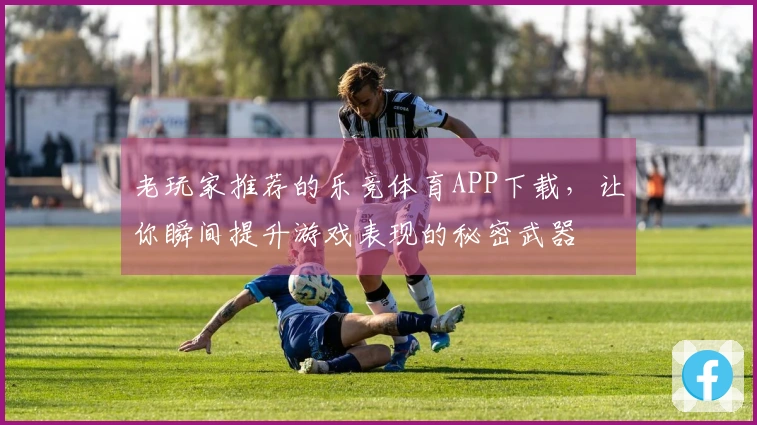 老玩家推荐的乐竞体育APP下载，让你瞬间提升游戏表现的秘密武器