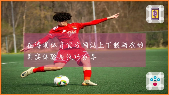 在博澳体育官方网站上下载游戏的真实体验与技巧分享