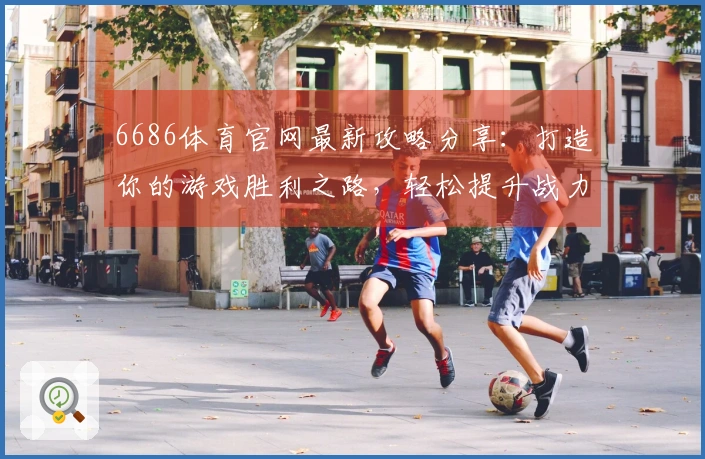 6686体育官网最新攻略分享：打造你的游戏胜利之路，轻松提升战力与技巧