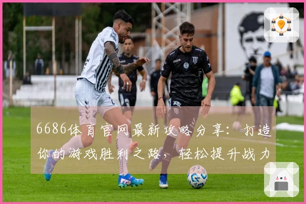 6686体育官网最新攻略分享：打造你的游戏胜利之路，轻松提升战力与技巧